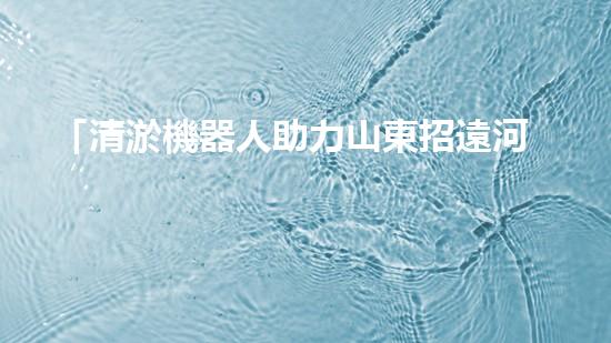「清淤機器人助力山東招遠河道暢通工程，效率高速，一覽項目進展！」
